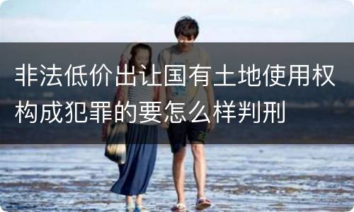 非法低价出让国有土地使用权构成犯罪的要怎么样判刑