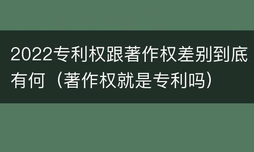 2022专利权跟著作权差别到底有何（著作权就是专利吗）