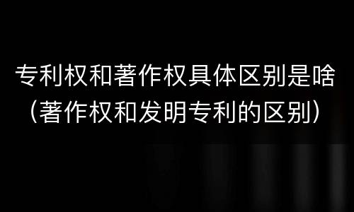 专利权和著作权具体区别是啥（著作权和发明专利的区别）
