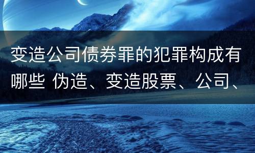 变造公司债券罪的犯罪构成有哪些 伪造、变造股票、公司、企业债券罪