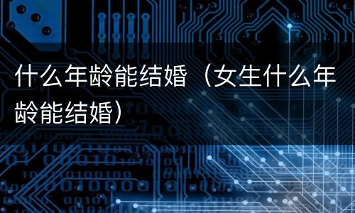 什么年龄能结婚(女生什么年龄能结婚)