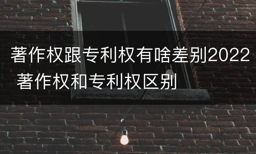 著作权跟专利权有啥差别2022 著作权和专利权区别
