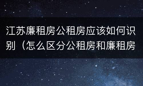 江苏廉租房公租房应该如何识别（怎么区分公租房和廉租房）