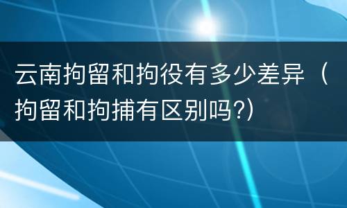 云南拘留和拘役有多少差异（拘留和拘捕有区别吗?）