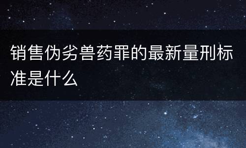销售伪劣兽药罪的最新量刑标准是什么