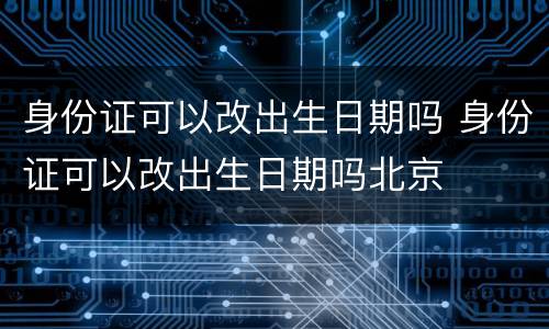 身份证可以改出生日期吗 身份证可以改出生日期吗北京