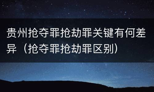 贵州抢夺罪抢劫罪关键有何差异（抢夺罪抢劫罪区别）