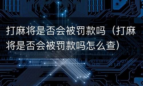 打麻将是否会被罚款吗（打麻将是否会被罚款吗怎么查）