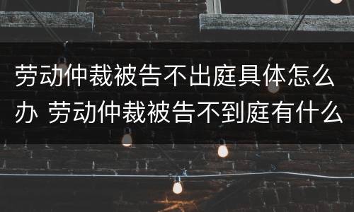 劳动仲裁被告不出庭具体怎么办 劳动仲裁被告不到庭有什么后果?
