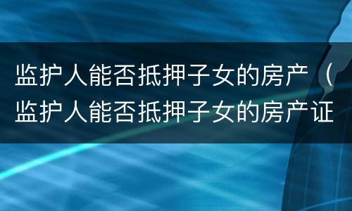 监护人能否抵押子女的房产（监护人能否抵押子女的房产证）