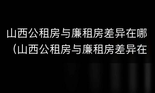 山西公租房与廉租房差异在哪（山西公租房与廉租房差异在哪里）