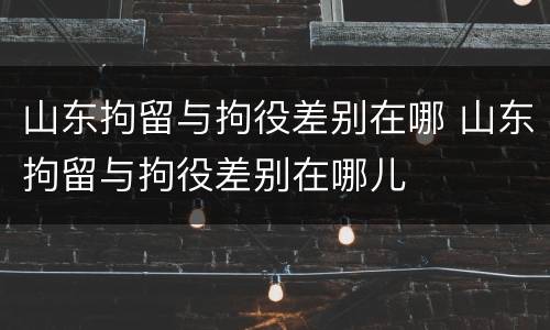 山东拘留与拘役差别在哪 山东拘留与拘役差别在哪儿