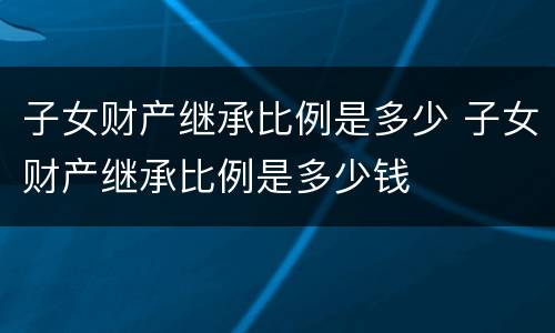子女财产继承比例是多少 子女财产继承比例是多少钱