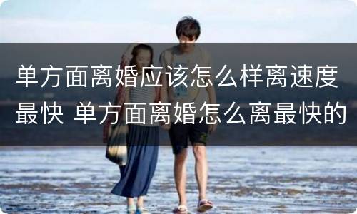 单方面离婚应该怎么样离速度最快 单方面离婚怎么离最快的速度