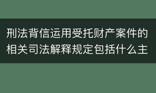 刑法背信运用受托财产案件的相关司法解释规定包括什么主要内容