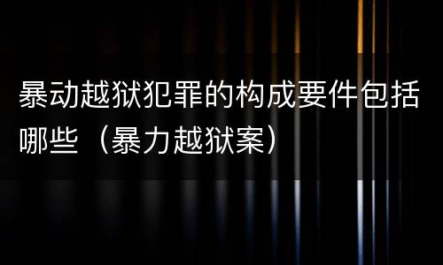 暴动越狱犯罪的构成要件包括哪些（暴力越狱案）