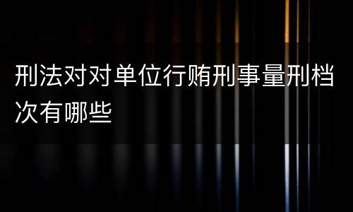 刑法对对单位行贿刑事量刑档次有哪些