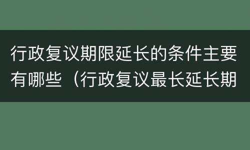 行政复议期限延长的条件主要有哪些（行政复议最长延长期限）