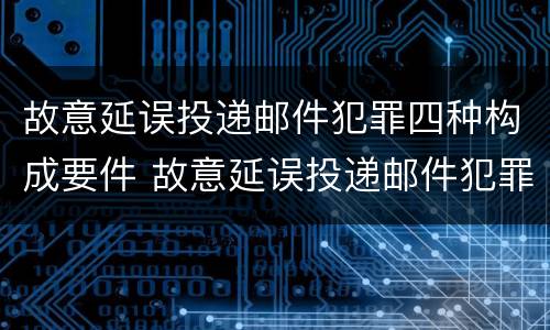 故意延误投递邮件犯罪四种构成要件 故意延误投递邮件犯罪四种构成要件有哪些