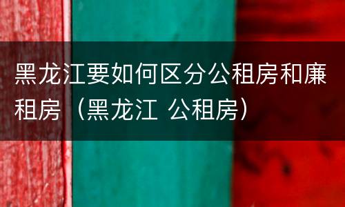 黑龙江要如何区分公租房和廉租房（黑龙江 公租房）