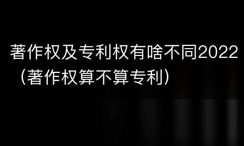 著作权及专利权有啥不同2022（著作权算不算专利）