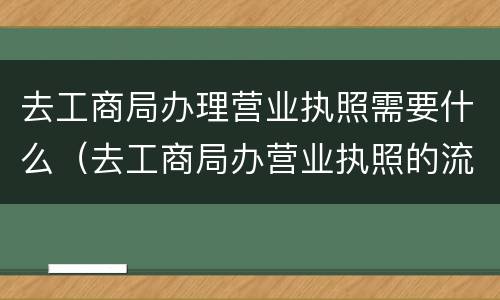 去工商局办理营业执照需要什么（去工商局办营业执照的流程）