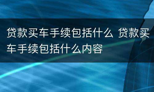 贷款买车手续包括什么 贷款买车手续包括什么内容