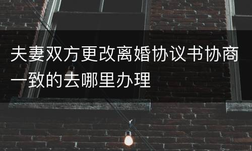 夫妻双方更改离婚协议书协商一致的去哪里办理