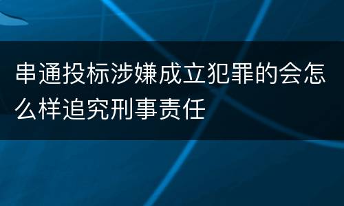 串通投标涉嫌成立犯罪的会怎么样追究刑事责任