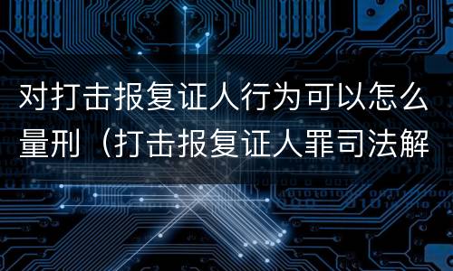 对打击报复证人行为可以怎么量刑（打击报复证人罪司法解释）