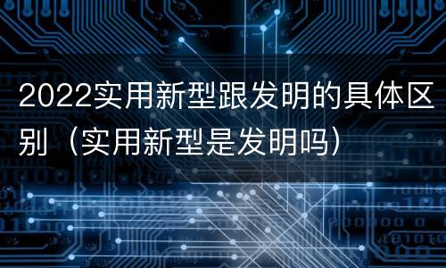 2022实用新型跟发明的具体区别（实用新型是发明吗）