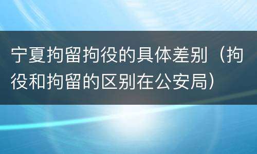 宁夏拘留拘役的具体差别（拘役和拘留的区别在公安局）