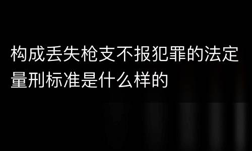 构成丢失枪支不报犯罪的法定量刑标准是什么样的