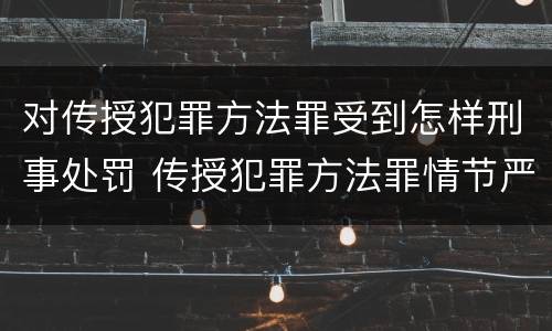 对传授犯罪方法罪受到怎样刑事处罚 传授犯罪方法罪情节严重的解释有吗