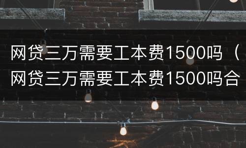 网贷三万需要工本费1500吗（网贷三万需要工本费1500吗合法吗）