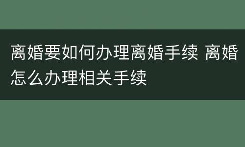 离婚要如何办理离婚手续 离婚怎么办理相关手续