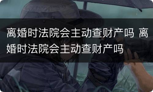 离婚时法院会主动查财产吗 离婚时法院会主动查财产吗