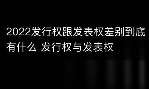 2022发行权跟发表权差别到底有什么 发行权与发表权