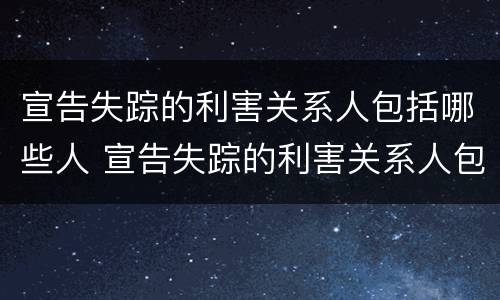宣告失踪的利害关系人包括哪些人 宣告失踪的利害关系人包括哪些人员
