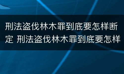 刑法盗伐林木罪到底要怎样断定 刑法盗伐林木罪到底要怎样断定罪名