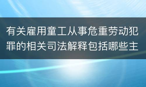 有关雇用童工从事危重劳动犯罪的相关司法解释包括哪些主要内容