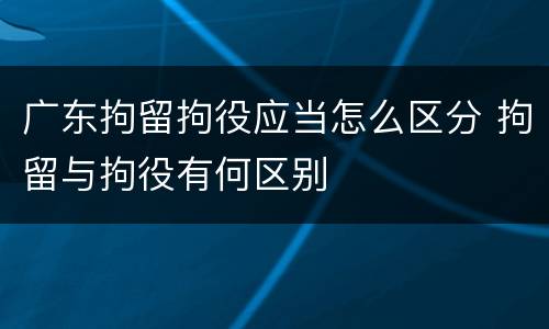 广东拘留拘役应当怎么区分 拘留与拘役有何区别