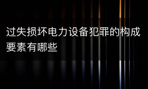 过失损坏电力设备犯罪的构成要素有哪些