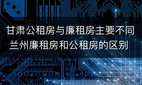 甘肃公租房与廉租房主要不同 兰州廉租房和公租房的区别