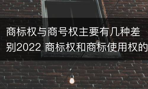 商标权与商号权主要有几种差别2022 商标权和商标使用权的区别