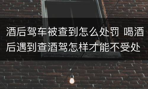 酒后驾车被查到怎么处罚 喝酒后遇到查酒驾怎样才能不受处罚