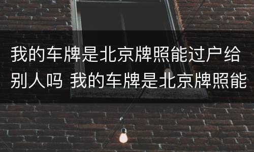 我的车牌是北京牌照能过户给别人吗 我的车牌是北京牌照能过户给别人吗