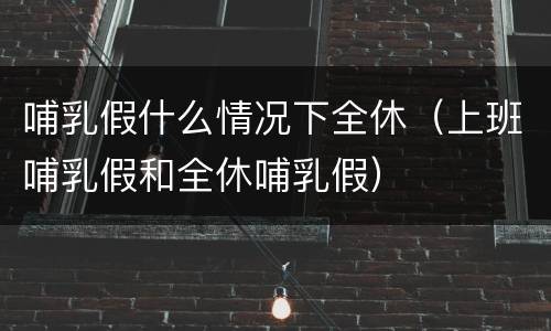 哺乳假什么情况下全休（上班哺乳假和全休哺乳假）