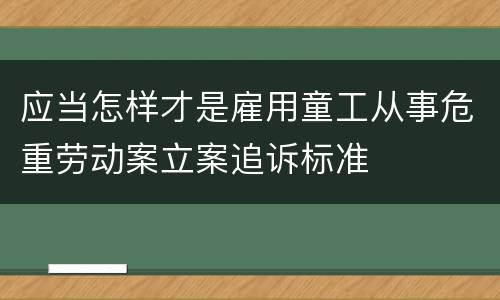 应当怎样才是雇用童工从事危重劳动案立案追诉标准