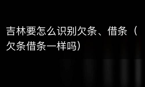吉林要怎么识别欠条、借条（欠条借条一样吗）